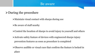 Be aware
During the procedure
Maintain visual contact with sharps during use
Be aware of staff nearby
Control the location of sharps to avoid injury to yourself and others
Activate safety feature of devices with engineered sharps injury
prevention features as soon as procedure is completed
Observe audible or visual cues that confirm the feature is locked in
place
 