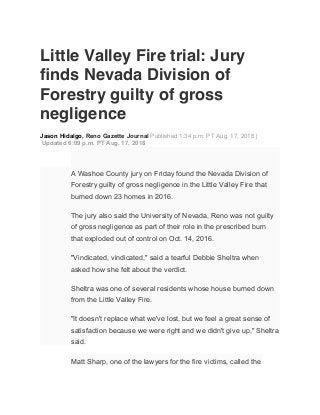 Little Valley Fire trial: Jury
ﬁnds Nevada Division of
Forestry guilty of gross
negligence
Jason Hidalgo, Reno Gazette Journal Published 1:34 p.m. PT Aug. 17, 2018 |
Updated 6:09 p.m. PT Aug. 17, 2018
A Washoe County jury on Friday found the Nevada Division of
Forestry guilty of gross negligence in the Little Valley Fire that
burned down 23 homes in 2016.
The jury also said the University of Nevada, Reno was not guilty
of gross negligence as part of their role in the prescribed burn
that exploded out of control on Oct. 14, 2016.
"Vindicated, vindicated," said a tearful Debbie Sheltra when
asked how she felt about the verdict.
Sheltra was one of several residents whose house burned down
from the Little Valley Fire.
"It doesn't replace what we've lost, but we feel a great sense of
satisfaction because we were right and we didn't give up," Sheltra
said.
Matt Sharp, one of the lawyers for the fire victims, called the
 