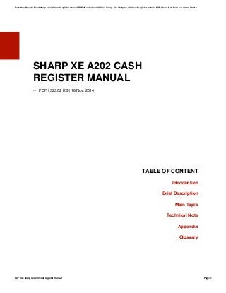 SHARP XE A202 CASH
REGISTER MANUAL
-- | PDF | 323.02 KB | 18 Nov, 2014
TABLE OF CONTENT
Introduction
Brief Description
Main Topic
Technical Note
Appendix
Glossary
Save this Book to Read sharp xe a202 cash register manual PDF eBook at our Online Library. Get sharp xe a202 cash register manual PDF file for free from our online library
PDF file: sharp xe a202 cash register manual Page: 1
 