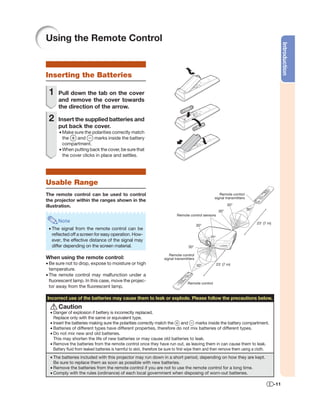 Using the Remote Control




                                                                                                                                                 Introduction
Inserting the Batteries

 1    Pull down the tab on the cover
      and remove the cover towards
      the direction of the arrow.

 2    Insert the supplied batteries and
      put back the cover.
       • Make sure the polarities correctly match
         the    and      marks inside the battery
         compartment.
       • When putting back the cover, be sure that
         the cover clicks in place and settles.




Usable Range
The remote control can be used to control                                                             Remote control
                                                                                                   signal transmitters
the projector within the ranges shown in the
illustration.                                                                                               30°
                                                                                                      30°                30°
                                                                            Remote control sensors
      Note                                                                                                                     23' (7 m)
                                                                                          30°
 • The signal from the remote control can be
   reﬂected off a screen for easy operation. How-
   ever, the effective distance of the signal may
   differ depending on the screen material.                                        30°

                                                                       Remote control
When using the remote control:                                      signal transmitters
• Be sure not to drop, expose to moisture or high                                         30°        23' (7 m)
  temperature.
• The remote control may malfunction under a
  ﬂuorescent lamp. In this case, move the projec-                                 Remote control
  tor away from the ﬂuorescent lamp.

Incorrect use of the batteries may cause them to leak or explode. Please follow the precautions below.
      Caution
  • Danger of explosion if bettery is incorrectly replaced.
    Replace only with the same or equivalent type.
  • Insert the batteries making sure the polarities correctly match the            and      marks inside the battery compartment.
  • Batteries of different types have different properties, therefore do not mix batteries of different types.
  • Do not mix new and old batteries.
    This may shorten the life of new batteries or may cause old batteries to leak.
  • Remove the batteries from the remote control once they have run out, as leaving them in can cause them to leak.
    Battery ﬂuid from leaked batteries is harmful to skin, therefore be sure to ﬁrst wipe them and then remove them using a cloth.
  • The batteries included with this projector may run down in a short period, depending on how they are kept.
    Be sure to replace them as soon as possible with new batteries.
  • Remove the batteries from the remote control if you are not to use the remote control for a long time.
  • Comply with the rules (ordinance) of each local government when disposing of worn-out batteries.

                                                                                                                                           -11
 
