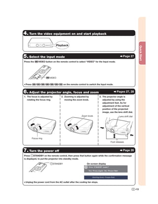 4. Turn the video equipment on and start playback

                                   Playback




                                                                                                                      Quick Start
5. Select the input mode                                                                           Page 27
Press the        VIDEO button on the remote control to select “VIDEO” for the Input mode.




                           VIDEO


• Press      /    /    /   /   /    /    on the remote control to switch the Input mode.


6. Adjust the projector angle, focus and zoom                                               Pages 27, 28
1. The focus is adjusted by             2. Zooming is adjusted by          3. The projector angle is
   rotating the focus ring.                moving the zoom knob.              adjusted by using the
                                                                              adjustment feet. As for
                                                                              adjustment of the vertical
                                                                              position of the projected
                                                                              image, use the lens shift dial.
                                                          Zoom knob                           Lens shift dial




          Focus ring
                                                                                      Foot releases



7. Turn the power off                                                                              Page 26
Press     STANDBY on the remote control, then press that button again while the conﬁrmation message
is displayed, to put the projector into standby mode.

                               STANDBY                         On-screen display




• Unplug the power cord from the AC outlet after the cooling fan stops.


                                                                                                                -13
 