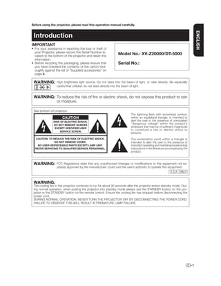 Before using the projector, please read this operation manual carefully.




                                                                                                                                  ENGLISH
 Introduction
IMPORTANT
• For your assistance in reporting the loss or theft of
  your Projector, please record the Serial Number lo-
  cated on the bottom of the projector and retain this
                                                                 Model No.: XV-Z20000/DT-5000
  information.
• Before recycling the packaging, please ensure that             Serial No.:
  you have checked the contents of the carton thor-
  oughly against the list of “Supplied accessories” on
  page 4.

 WARNING:         High brightness light source. Do not stare into the beam of light, or view directly. Be especially
                  careful that children do not stare directly into the beam of light.


 WARNING: To reduce the risk of ﬁre or electric shock, do not expose this product to rain
          or moisture.

 See bottom of projector.
                                                                           The lightning ﬂash with arrowhead symbol,
                      CAUTION                                              within an equilateral triangle, is intended to
                RISK OF ELECTRIC SHOCK.                                    alert the user to the presence of uninsulated
                DO NOT REMOVE SCREWS
                                                                           “dangerous voltage” within the product’s
                                                                           enclosure that may be of sufﬁcient magnitude
                 EXCEPT SPECIFIED USER
                                                                           to constitute a risk or electric shock to
                    SERVICE SCREW.
                                                                           persons.

  CAUTION: TO REDUCE THE RISK OF ELECTRIC SHOCK,                           The exclamation point within a triangle is
               DO NOT REMOVE COVER.                                        intended to alert the user to the presence of
   NO USER-SERVICEABLE PARTS EXCEPT LAMP UNIT.                             important operating and maintenance (servicing)
  REFER SERVICING TO QUALIFIED SERVICE PERSONNEL.                          instructions in the literature accompanying the
                                                                           product.



 WARNING:         FCC Regulations state that any unauthorized changes or modiﬁcations to this equipment not ex-
                  pressly approved by the manufacturer could void the user’s authority to operate this equipment.
                                                                                                           U.S.A. ONLY


 WARNING:
 The cooling fan in this projector continues to run for about 90 seconds after the projector enters standby mode. Dur-
 ing normal operation, when putting the projector into standby mode always use the STANDBY button on the pro-
 jector or the STANDBY button on the remote control. Ensure the cooling fan has stopped before disconnecting the
 power cord.
 DURING NORMAL OPERATION, NEVER TURN THE PROJECTOR OFF BY DISCONNECTING THE POWER CORD.
 FAILURE TO OBSERVE THIS WILL RESULT IN PREMATURE LAMP FAILURE.




                                                                                                                             -1
 