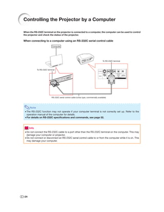 Controlling the Projector by a Computer

When the RS-232C terminal on the projector is connected to a computer, the computer can be used to control
the projector and check the status of the projector.

When connecting to a computer using an RS-232C serial control cable

                             Computer




                                                                                         To RS-232C terminal



             To RS-232C terminal




                            RS-232C serial control cable (cross type, commercially available)




      Note
 • The RS-232C function may not operate if your computer terminal is not correctly set up. Refer to the
   operation manual of the computer for details.
 • For details on RS-232C speciﬁcations and commands, see page 52.



      Info
 • Do not connect the RS-232C cable to a port other than the RS-232C terminal on the computer. This may
   damage your computer or projector.
 • Do not connect or disconnect an RS-232C serial control cable to or from the computer while it is on. This
   may damage your computer.




-24
 