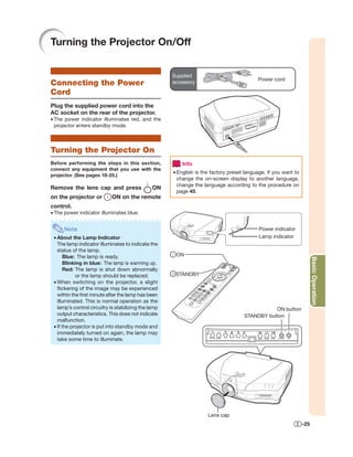 Turning the Projector On/Off


                                                      Supplied
                                                                                           Power cord
Connecting the Power                                  accessory

Cord
Plug the supplied power cord into the
AC socket on the rear of the projector.
• The power indicator illuminates red, and the
  projector enters standby mode.



Turning the Projector On
Before performing the steps in this section,              Info
connect any equipment that you use with the
                                                      • English is the factory preset language. If you want to
projector. (See pages 18-25.)
                                                        change the on-screen display to another language,
                                                        change the language according to the procedure on
Remove the lens cap and press                   ON
                                                        page 45.
on the projector or         ON on the remote
control.
• The power indicator illuminates blue.


      Note                                                                                  Power indicator
 • About the Lamp Indicator                                                                 Lamp indicator
   The lamp indicator illuminates to indicate the
   status of the lamp.
       Blue: The lamp is ready.                        ON




                                                                                                                       Basic Operation
       Blinking in blue: The lamp is warming up.
       Red: The lamp is shut down abnormally
             or the lamp should be replaced.           STANDBY
 • When switching on the projector, a slight
   ﬂickering of the image may be experienced
   within the ﬁrst minute after the lamp has been
   illuminated. This is normal operation as the
   lamp’s control circuitry is stabilizing the lamp                                             ON button
   output characteristics. This does not indicate                                    STANDBY button
   malfunction.
 • If the projector is put into standby mode and
   immediately turned on again, the lamp may
   take some time to illuminate.




                                                                     Lens cap
                                                                                                                 -25
 