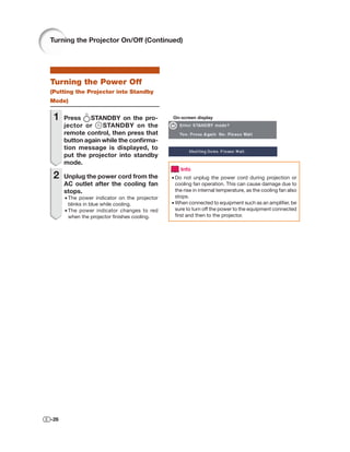 Turning the Projector On/Off (Continued)




Turning the Power Off
(Putting the Projector into Standby
Mode)


 1    Press    STANDBY on the pro-             On-screen display
      jector or    STANDBY on the
      remote control, then press that
      button again while the conﬁrma-
      tion message is displayed, to
      put the projector into standby
      mode.
                                                   Info
 2    Unplug the power cord from the           • Do not unplug the power cord during projection or
      AC outlet after the cooling fan            cooling fan operation. This can cause damage due to
      stops.                                     the rise in internal temperature, as the cooling fan also
      • The power indicator on the projector     stops.
        blinks in blue while cooling.          • When connected to equipment such as an ampliﬁer, be
      • The power indicator changes to red       sure to turn off the power to the equipment connected
        when the projector ﬁnishes cooling.      ﬁrst and then to the projector.




-26
 