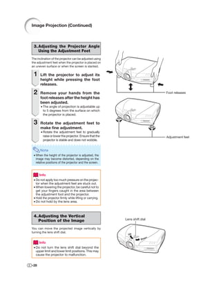 Image Projection (Continued)



 3. Adjusting the Projector Angle
    Using the Adjustment Feet
The inclination of the projector can be adjusted using
the adjustment feet when the projector is placed on
an uneven surface or when the screen is slanted.

 1    Lift the projector to adjust its
      height while pressing the foot
      releases.

 2    Remove your hands from the                                               Foot releases
      foot releases after the height has
      been adjusted.
       • The angle of projection is adjustable up
         to 5 degrees from the surface on which
         the projector is placed.

 3    Rotate the adjustment feet to
      make ﬁne adjustment.
       • Rotate the adjustment feet to gradually
         raise or lower the projector. Ensure that the                         Adjustment feet
         projector is stable and does not wobble.


      Note
 • When the height of the projector is adjusted, the
   image may become distorted, depending on the
   relative positions of the projector and the screen.


      Info
 • Do not apply too much pressure on the projec-
   tor when the adjustment feet are stuck out.
 • When lowering the projector, be careful not to
   get your ﬁngers caught in the area between
   the adjustment foot and the projector.
 • Hold the projector ﬁrmly while lifting or carrying.
 • Do not hold by the lens area.



 4. Adjusting the Vertical
    Position of the Image                                Lens shift dial

You can move the projected image vertically by
turning the lens shift dial.
                                                           Up
                                                                           n
                                                                    Dow
      Info
 • Do not turn the lens shift dial beyond the
   upper limit and lower limit positions. This may
   cause the projector to malfunction.


-28
 