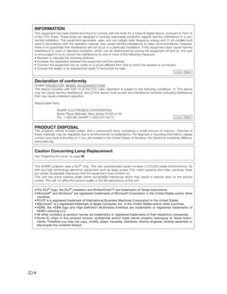 INFORMATION
 This equipment has been tested and found to comply with the limits for a Class B digital device, pursuant to Part 15
 of the FCC Rules. These limits are designed to provide reasonable protection against harmful interference in a resi-
 dential installation. This equipment generates, uses, and can radiate radio frequency energy and, if not installed and
 used in accordance with the operation manual, may cause harmful interference to radio communications. However,
 there is no guarantee that interference will not occur in a particular installation. If this equipment does cause harmful
 interference to radio or television reception, which can be determined by turning the equipment off and on, the user
 is encouraged to try to correct the interference by one or more of the following measures:
 • Reorient or relocate the receiving antenna.
 • Increase the separation between the equipment and the receiver.
 • Connect the equipment into an outlet on a circuit different from that to which the receiver is connected.
 • Consult the dealer or an experienced radio/TV technician for help.
                                                                                                             U.S.A. ONLY


 Declaration of conformity
 SHARP PROJECTOR, MODEL XV-Z20000/DT-5000
 This device complies with Part 15 of the FCC rules. Operation is subject to the following conditions: (1) This device
 may not cause harmful interference, and (2) this device must accept any interference received, including interference
 that may cause undesired operation.

 Responsible Party:

                  SHARP ELECTRONICS CORPORATION
                  Sharp Plaza, Mahwah, New Jersey 07430-2135
                  TEL: 1-800-BE-SHARP (1-800-237-4277)                                                       U.S.A. ONLY


 PRODUCT DISPOSAL
 This projector utilizes tin-lead solder, and a pressurized lamp containing a small amount of mercury. Disposal of
 these materials may be regulated due to environmental considerations. For disposal or recycling information, please
 contact your local authorities or, if you are located in the United States of America, the Electronic Industries Alliance:
 www.eiae.org.


 Caution Concerning Lamp Replacement
 See “Regarding the Lamp” on page 48.


 This SHARP projector uses a DLP® chip. This very sophisticated panel contains 2,073,600 pixels (micromirrors). As
 with any high technology electronic equipment such as large screen TVs, video systems and video cameras, there
 are certain acceptable tolerances that the equipment must conform to.
 This unit has some inactive pixels within acceptable tolerances which may result in inactive dots on the picture
 screen. This will not affect the picture quality or the life expectancy of the unit.

 • The DLP® logo, the DLP® medallion and BrilliantColor™ are trademarks of Texas Instruments.
 • Microsoft® and Windows® are registered trademarks of Microsoft Corporation in the United States and/or other
   countries.
 • PC/AT is a registered trademark of International Business Machines Corporation in the United States.
 • Macintosh® is a registered trademark of Apple Computer, Inc. in the United States and/or other countries.
 • HDMI, the HDMI logo and High-Deﬁnition Multimedia Interface are trademarks or registered trademarks of
   HDMI Licensing LLC.
 • All other company or product names are trademarks or registered trademarks of their respective companies.
 • Some IC chips in this product include conﬁdential and/or trade secret property belonging to Texas Instru-
   ments. Therefore you may not copy, modify, adapt, translate, distribute, reverse engineer, reverse assemble or
   discompile the contents thereof.




-2
 