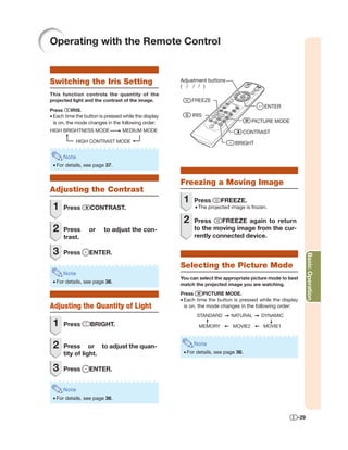 Operating with the Remote Control


Switching the Iris Setting                            Adjustment buttons
                                                      ( / / / )
This function controls the quantity of the
projected light and the contrast of the image.             FREEZE
                                                                                            ENTER
Press     IRIS.
• Each time the button is pressed while the display        IRIS
  is on, the mode changes in the following order:                                      PICTURE MODE
HIGH BRIGHTNESS MODE             MEDIUM MODE                                       CONTRAST
               HIGH CONTRAST MODE                                              BRIGHT

        Note
 • For details, see page 37.


                                                      Freezing a Moving Image
Adjusting the Contrast
                                                       1      Press      FREEZE.
 1      Press      CONTRAST.                                  • The projected image is frozen.

                                                       2      Press     FREEZE again to return
 2      Press      or    to adjust the con-                   to the moving image from the cur-
        trast.                                                rently connected device.

 3      Press      ENTER.




                                                                                                              Basic Operation
                                                      Selecting the Picture Mode
        Note
                                                      You can select the appropriate picture mode to best
 • For details, see page 36.                          match the projected image you are watching.
                                                      Press       PICTURE MODE.
                                                      • Each time the button is pressed while the display
Adjusting the Quantity of Light                         is on, the mode changes in the following order:
                                                              STANDARD       NATURAL       DYNAMIC
 1      Press      BRIGHT.                                     MEMORY         MOVIE2        MOVIE1



 2      Press or to adjust the quan-                          Note
        tity of light.                                 • For details, see page 36.


 3      Press      ENTER.


        Note
 • For details, see page 36.


                                                                                                        -29
 