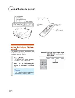 Using the Menu Screen


        RETURN button
          ENTER button                            Adjustment buttons
          Adjustment buttons                      ( / / / )
          ( / / / )
                           MENU button


                                                     ENTER                         MENU



                                                                                   RETURN




Menu Selections (Adjust-
ments)
• This operation can also be performed by using
  the buttons on the projector.                           Example: “Picture” menu screen when
  (Example: Adjusting “Bright”)                                    COMPONENT is selected for
                                                                   input mode
 1    Press      MENU.
      • The “Picture” menu screen for the se-
        lected input mode is displayed.
                                                                           Menu bar
 2    Press or to select the menu
      screen to adjust on the menu
      bar.

            Note
        • The “Fine Sync” menu is not available
          for selecting S-VIDEO or VIDEO.




-34
 