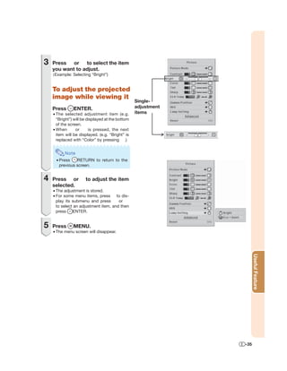 3   Press or to select the item
    you want to adjust.
    (Example: Selecting “Bright”)


    To adjust the projected
    image while viewing it
                                                  Single-
    Press      ENTER.                             adjustment
    • The selected adjustment item (e.g.          items
      “Bright”) will be displayed at the bottom
      of the screen.
    • When       or      is pressed, the next
      item will be displayed. (e.g. “Bright” is
      replaced with “Color” by pressing .)


          Note
     • Press     RETURN to return to the
       previous screen.


4   Press or          to adjust the item
    selected.
    • The adjustment is stored.
    • For some menu items, press to dis-
      play its submenu and press       or
      to select an adjustment item, and then
      press     ENTER.


5   Press      MENU.
    • The menu screen will disappear.



                                                                     Useful Feature




                                                               -35
 