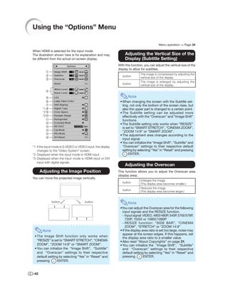 Using the “Options” Menu

                                                                                             Menu operation ⇒ Page 34

When HDMI is selected for the input mode.
The illustration shown here is for explanation and may             Adjusting the Vertical Size of the
be different from the actual on-screen display.                    Display (Subtitle Setting)
                                                              With this function, you can adjust the vertical size of the
                                                              display to allow for subtitles.
                                                                               The image is compressed by adjusting the
                                                                 button        vertical size of the display.
                                                                               The image is enlarged by adjusting the
                                                                 button        vertical size of the display.


                                                                     Note
                                                               • When changing the screen with the Subtitle set-
                                                                 ting, not only the bottom of the screen rises, but
       *1                                                        also the upper part is changed to a certain point.
       *2                                                      • The Subtitle setting can be adjusted more
       *3                                                        effectively with the “Overscan” and “Image Shift”
                                                                 functions.
                                                               • The Subtitle setting only works when “RESIZE”
                                                                 is set to “SMART STRETCH”, “CINEMA ZOOM”,
                                                                 “ZOOM 14:9” or “SMART ZOOM”.
                                                               • The adjustment area changes according to the
                                                                 input signal.
                                                               • You can initialize the “Image Shift”, “Subtitle” and
*1 If the input mode is S-VIDEO or VIDEO input, the display      “Overscan” settings to their respective default
   changes to the “Video System” screen.                         setting by selecting “Yes” in “Reset” and pressing
*2 Displayed when the input mode is HDMI input.                       ENTER.
*3 Displayed when the input mode is HDMI input or DVI
   input with digital signals.
                                                                   Adjusting the Overscan
      Adjusting the Image Position                            This function allows you to adjust the Overscan area
                                                              (display area).
You can move the projected image vertically.
                                                                               Enlarges the image.
                                                                 button        (The display area becomes smaller.)
                                                                               Reduces the image.
                                                                 button        (The display area becomes larger.)


              button                   button                        Note
                                                               •You can adjust the Overscan area for the following
                                                                 input signals and the RESIZE function.
                                                                 - Input signal: VIDEO, 480I/480P, 540P, 576I/576P,
                                                                   720P, 1035I or 1080I/1080P
                                                                 - RESIZE function: “SIDE BAR”, “CINEMA
                                                                   ZOOM”, “STRETCH” or “ZOOM 14:9”
       Note                                                    • If the display area ratio is set too large, noise may
                                                                 appear at the screen edges. If this happens, set
 • The Image Shift function only works when                      the display area ratio to a smaller value.
   “RESIZE” is set to “SMART STRETCH”, “CINEMA                 • Also read “About Copyrights” on page 31.
   ZOOM”, “ZOOM 14:9” or “SMART ZOOM”.                         • You can initialize the “Image Shift”, “Subtitle”
 • You can initialize the “Image Shift”, “Subtitle”              and “Overscan” settings to their respective
   and “Overscan” settings to their respective                   default setting by selecting “Yes” in “Reset” and
   default setting by selecting “Yes” in “Reset” and             pressing        ENTER.
   pressing       ENTER.


-42
 