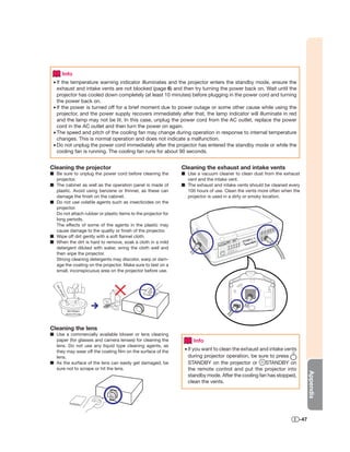 Info
 • If the temperature warning indicator illuminates and the projector enters the standby mode, ensure the
   exhaust and intake vents are not blocked (page 6) and then try turning the power back on. Wait until the
   projector has cooled down completely (at least 10 minutes) before plugging in the power cord and turning
   the power back on.
 • If the power is turned off for a brief moment due to power outage or some other cause while using the
   projector, and the power supply recovers immediately after that, the lamp indicator will illuminate in red
   and the lamp may not be lit. In this case, unplug the power cord from the AC outlet, replace the power
   cord in the AC outlet and then turn the power on again.
 • The speed and pitch of the cooling fan may change during operation in response to internal temperature
   changes. This is normal operation and does not indicate a malfunction.
 • Do not unplug the power cord immediately after the projector has entered the standby mode or while the
   cooling fan is running. The cooling fan runs for about 90 seconds.


Cleaning the projector                                         Cleaning the exhaust and intake vents
■ Be sure to unplug the power cord before cleaning the         ■ Use a vacuum cleaner to clean dust from the exhaust
  projector.                                                     vent and the intake vent.
■ The cabinet as well as the operation panel is made of        ■ The exhaust and intake vents should be cleaned every
  plastic. Avoid using benzene or thinner, as these can          100 hours of use. Clean the vents more often when the
  damage the ﬁnish on the cabinet.                               projector is used in a dirty or smoky location.
■ Do not use volatile agents such as insecticides on the
  projector.
  Do not attach rubber or plastic items to the projector for
  long periods.
  The effects of some of the agents in the plastic may
  cause damage to the quality or ﬁnish of the projector.
■ Wipe off dirt gently with a soft ﬂannel cloth.
■ When the dirt is hard to remove, soak a cloth in a mild
  detergent diluted with water, wring the cloth well and
  then wipe the projector.
  Strong cleaning detergents may discolor, warp or dam-
  age the coating on the projector. Make sure to test on a
  small, inconspicuous area on the projector before use.
   Mil
    dd
     ete
         rge
          nt




                                          Thinner
                                    Wax




                 Mild detergent
               diluted with water




Cleaning the lens
■ Use a commercially available blower or lens cleaning
  paper (for glasses and camera lenses) for cleaning the            Info
  lens. Do not use any liquid type cleaning agents, as
  they may wear off the coating ﬁlm on the surface of the       • If you want to clean the exhaust and intake vents
  lens.                                                           during projector operation, be sure to press
■ As the surface of the lens can easily get damaged, be           STANDBY on the projector or        STANDBY on
  sure not to scrape or hit the lens.                             the remote control and put the projector into
                                                                                                                            Appendix




                                                                  standby mode. After the cooling fan has stopped,
                                                                  clean the vents.




                                                                                                                      -47
 