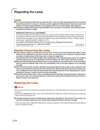 Regarding the Lamp

Lamp
■ It is recommended that the lamp be replaced with a new one (sold separately) when the remaining
  lamp life becomes 5% or less, or when you notice a signiﬁcant deterioration in the picture and color
  quality. The lamp life (percentage) can be checked with the on-screen display. (See page 43.)
■ Purchase a replacement lamp of type AN-K20LP from your place of purchase, nearest Sharp Autho-
  rized Service Center or Dealer.

  IMPORTANT NOTE TO U.S. CUSTOMERS:
  The lamp included with this projector is backed by a 90-day parts and labor limited warranty. All service of
  this projector under warranty, including lamp replacement, must be obtained through a Sharp Authorized
  Service Center or Dealer. For the name of the nearest Sharp Authorized Service Center or Dealer, please
  call toll-free: 1-888-GO-SHARP (1-888-467-4277).
  Hg LAMP CONTAINS MERCURY For State Lamp Disposal Information
  www.lamprecycle.org or 1-800-BE-SHARP                                                          U.S.A. ONLY



Caution Concerning the Lamp
■ This projector utilizes a pressurized mercury lamp. A loud sound may indicate lamp failure. Lamp
  failure can be attributed to numerous sources such as: excessive shock, improper cooling, surface
  scratches or deterioration of the lamp due to a lapse of usage time.
  The period of time up to failure largely varies depending on the individual lamp and/or the condition
  and the frequency of use. It is important to note that failure can often result in the bulb cracking.
■ When the lamp replacement indicator and on-screen display icon are illuminated, it is recommended
  that the lamp be replaced with a new one immediately, even if the lamp appears to be operating
  normally.
■ Should the lamp break, the glass particles may spread inside the lamp cage or gas contained in the
  lamp may be vented into the room from the exhaust vent. Because the gas in this lamp includes mer-
  cury, ventilate the room well if the lamp breaks and avoid all exposure to the released gas. In case of
  exposure to the gas, consult a doctor as soon as possible.
■ Should the lamp break, there is also a possibility that glass particles may spread inside of the projec-
  tor. In such a case, it is recommended you contact your nearest Sharp Authorized Service Center or
  Dealer to assure safe operation.


Replacing the Lamp
      Caution
• Do not remove the lamp unit from the projector right after use. The lamp will be very hot and may cause burn
  or injury.
• Wait at least one hour after the power cord is disconnected to allow the surface of the lamp unit to fully cool
  before removing the lamp unit.
■ Carefully change the lamp by following the instructions described in this section. *If you wish, you
  may have the lamp replaced at your nearest Sharp Authorized Service Center or Dealer.
* If the new lamp does not light after replacement, take your projector to the nearest Sharp Authorized Service
  Center or Dealer for repair.




-48
 