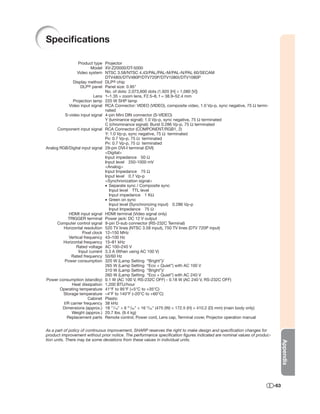 Speciﬁcations

                 Product type Projector
                         Model XV-Z20000/DT-5000
                 Video system NTSC 3.58/NTSC 4.43/PAL/PAL-M/PAL-N/PAL 60/SECAM
                                DTV480I/DTV480P/DTV720P/DTV1080I/DTV1080P
              Display method DLP® chip
                   DLP® panel Panel size: 0.95"
                                No. of dots: 2,073,600 dots (1,920 [H] × 1,080 [V])
                          Lens 1–1.35 × zoom lens, F2.5–8, f = 38.9–52.4 mm
              Projection lamp 220 W SHP lamp
            Video input signal RCA Connector: VIDEO (VIDEO), composite video, 1.0 Vp-p, sync negative, 75 Ω termi-
                                nated
          S-video input signal 4-pin Mini DIN connector (S-VIDEO)
                                Y (luminance signal): 1.0 Vp-p, sync negative, 75 Ω terminated
                                C (chrominance signal): Burst 0.286 Vp-p, 75 Ω terminated
      Component input signal RCA Connector (COMPONENT/RGB1, 2)
                                Y: 1.0 Vp-p, sync negative, 75 Ω terminated
                                PB: 0.7 Vp-p, 75 Ω terminated
                                PR: 0.7 Vp-p, 75 Ω terminated
Analog RGB/Digital input signal 29-pin DVI-I terminal (DVI)
                                <Digital>
                                Input impedance 50 Ω
                                Input level 250-1000 mV
                                <Analog>
                                Input Impedance 75 Ω
                                Input level 0.7 Vp-p
                                <Synchronization signal>
                                • Separate sync / Composite sync
                                  Input level TTL level
                                  Input impedance 1 KΩ
                                • Green on sync
                                  Input level (Synchronizing input) 0.286 Vp-p
                                  Input Impedance 75 Ω
            HDMI input signal HDMI terminal (Video signal only)
           TRIGGER terminal Power jack: DC 12 V output
      Computer control signal 9-pin D-sub connector (RS-232C Terminal)
         Horizontal resolution 520 TV lines (NTSC 3.58 input), 750 TV lines (DTV 720P input)
                    Pixel clock 12–150 MHz
            Vertical frequency 43–100 Hz
        Horizontal frequency 15–81 kHz
                Rated voltage AC 100–240 V
                  Input current 3.3 A (When using AC 100 V)
             Rated frequency 50/60 Hz
         Power consumption 320 W (Lamp Setting “Bright”)/
                                265 W (Lamp Setting “Eco + Quiet”) with AC 100 V
                                310 W (Lamp Setting “Bright”)/
                                260 W (Lamp Setting “Eco + Quiet”) with AC 240 V
Power consumption (standby) 0.1 W (AC 100 V, RS-232C OFF) - 0.18 W (AC 240 V, RS-232C OFF)
              Heat dissipation 1,200 BTU/hour
       Operating temperature 41°F to 95°F (+5°C to +35°C)
        Storage temperature –4°F to 140°F (–20°C to +60°C)
                        Cabinet Plastic
         I/R carrier frequency 38 kHz
        Dimensions (approx.) 18 11/16" × 6 51/64" × 16 5/32" (475 (W) × 172.5 (H) × 410.2 (D) mm) (main body only)
             Weight (approx.) 20.7 lbs. (9.4 kg)
           Replacement parts Remote control, Power cord, Lens cap, Terminal cover, Projector operation manual


As a part of policy of continuous improvement, SHARP reserves the right to make design and speciﬁcation changes for
product improvement without prior notice. The performance speciﬁcation ﬁgures indicated are nominal values of produc-
tion units. There may be some deviations from these values in individual units.
                                                                                                                              Appendix




                                                                                                                        -63
 