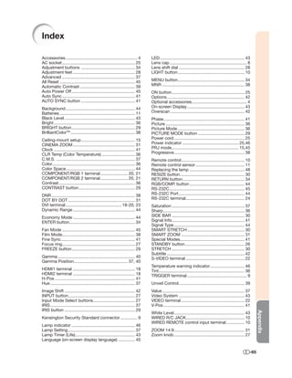 Index

Accessories ............................................................ 4        LED ....................................................................... 43
AC socket ............................................................. 25        Lens cap ................................................................. 8
Adjustment buttons ............................................. 34               Lens shift dial ....................................................... 28
Adjustment feet .................................................... 28           LIGHT button ........................................................ 10
Advanced ............................................................. 37
All Reset ............................................................... 45      MENU button........................................................ 34
Automatic Contrast .............................................. 39              MNR ..................................................................... 38
Auto Power Off ..................................................... 45           ON button ............................................................. 25
Auto Sync ............................................................. 41        Options ................................................................. 42
AUTO SYNC button ............................................. 41                 Optional accessories .............................................. 4
Background .......................................................... 44          On-screen Display ................................................ 43
Batteries ............................................................... 11      Overscan .............................................................. 42
Black Level ........................................................... 43        Phase.................................................................... 41
Bright .................................................................... 36    Picture .................................................................. 36
BRIGHT button ..................................................... 29            Picture Mode ........................................................ 36
BrilliantColorTM ...................................................... 38        PICTURE MODE button ....................................... 29
Ceiling-mount setup ............................................. 15              Power cord ........................................................... 25
CINEMA ZOOM .................................................... 31               Power indicator ............................................... 25,46
Clock .................................................................... 41     PRJ mode ........................................................ 15,45
CLR Temp (Color Temperature) ............................ 36                      Progressive ........................................................... 38
C.M.S. .................................................................. 37      Remote control ..................................................... 10
Color ..................................................................... 36    Remote control sensor ......................................... 11
Color Space.......................................................... 44          Replacing the lamp .............................................. 48
COMPONENT/RGB 1 terminal ....................... 20, 21                           RESIZE button ...................................................... 30
COMPONENT/RGB 2 terminal ....................... 20, 21                           RETURN button .................................................... 34
Contrast ................................................................ 36      RGB/COMP. button .............................................. 44
CONTRAST button ............................................... 29                RS-232C ............................................................... 45
DNR ...................................................................... 38     RS-232C Port ....................................................... 44
DOT BY DOT ........................................................ 31            RS-232C terminal ................................................. 24
DVI terminal ...............................................18-20, 23             Saturation ............................................................. 37
Dynamic Range .................................................... 44             Sharp .................................................................... 36
Economy Mode .................................................... 44              SIDE BAR ............................................................. 30
ENTER button....................................................... 34            Signal Info............................................................. 41
                                                                                  Signal Type ........................................................... 44
Fan Mode ............................................................. 45         SMART STRETCH ................................................ 30
Film Mode............................................................. 38         SMART ZOOM ..................................................... 31
Fine Sync .............................................................. 41       Special Modes...................................................... 41
Focus ring............................................................. 27        STANDBY button .................................................. 26
FREEZE button ..................................................... 29            STRETCH ............................................................. 30
                                                                                  Subtitle ................................................................. 42
Gamma ................................................................. 40        S-VIDEO terminal ................................................. 22
Gamma Position ............................................. 37, 40
                                                                                  Temperature warning indicator ............................. 46
HDMI1 terminal .................................................... 18            Tint........................................................................ 36
HDMI2 terminal .................................................... 18            TRIGGER terminal .................................................. 9
H-Pos ................................................................... 41
Hue ....................................................................... 37    Unveil Control ....................................................... 39
Image Shift ........................................................... 42        Value ..................................................................... 37
INPUT button........................................................ 27           Video System ....................................................... 43
Input Mode Select buttons ................................... 27                  VIDEO terminal ..................................................... 22
IRIS ....................................................................... 37   V-Pos .................................................................... 41
IRIS button ........................................................... 29
                                                                                                                                                                      Appendix




                                                                                  White Level ........................................................... 43
Kensington Security Standard connector .............. 9                           WIRED R/C JACK................................................. 10
                                                                                  WIRED REMOTE control input terminal ............... 10
Lamp indicator ..................................................... 46
Lamp Setting ........................................................ 37          ZOOM 14:9 ........................................................... 31
Lamp Timer (Life) .................................................. 43           Zoom knob ........................................................... 27
Language (on-screen display language) .............. 45

                                                                                                                                                                -65
 
