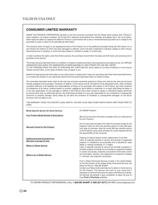 VALID IN USA ONLY


  CONSUMER LIMITED WARRANTY
  SHARP ELECTRONICS CORPORATION warrants to the ﬁrst consumer purchaser that this Sharp brand product (the “Product”),
  when shipped in its original container, will be free from defective workmanship and materials, and agrees that it will, at its option,
  either repair the defect or replace the defective Product or part thereof with a new or remanufactured equivalent at no charge to the
  purchaser for parts or labor for the period(s) set forth below.

  This warranty does not apply to any appearance items of the Product nor to the additional excluded item(s) set forth below nor to
  any Product the exterior of which has been damaged or defaced, which has been subjected to improper voltage or other misuse,
  abnormal service or handling, or which has been altered or modiﬁed in design or construction.

  In order to enforce the rights under this limited warranty, the purchaser should follow the steps set forth below and provide proof of
  purchase to the servicer.

  The limited warranty described herein is in addition to whatever implied warranties may be granted to purchasers by law. ALL IMPLIED
  WARRANTIES INCLUDING THE WARRANTIES OF MERCHANTABILITY AND FITNESS FOR USE ARE LIMITED
  TO THE PERIOD(S) FROM THE DATE OF PURCHASE SET FORTH BELOW. Some states do not allow limitations on how long an
  implied warranty lasts, so the above limitation may not apply to you.

  Neither the sales personnel of the seller nor any other person is authorized to make any warranties other than those described herein,
  or to extend the duration of any warranties beyond the time period described herein on behalf of Sharp.

  The warranties described herein shall be the sole and exclusive warranties granted by Sharp and shall be the sole and exclusive
  remedy available to the purchaser. Correction of defects, in the manner and for the period of time described herein, shall constitute
  complete fulﬁllment of all liabilities and responsibilities of Sharp to the purchaser with respect to the Product, and shall constitute
  full satisfaction of all claims, whether based on contract, negligence, strict liability or otherwise. In no event shall Sharp be liable, or
  in any way responsible, for any damages or defects in the Product which were caused by repairs or attempted repairs performed
  by anyone other than an authorized servicer. Nor shall Sharp be liable or in any way responsible for any incidental or consequential
  economic or property damage. Some states do not allow the exclusion of incidental or consequential damages, so the above
  exclusion may not apply to you.

  THIS WARRANTY GIVES YOU SPECIFIC LEGAL RIGHTS. YOU MAY ALSO HAVE OTHER RIGHTS WHICH VARY FROM STATE TO
  STATE.


  Model Speciﬁc Section (In-Home Service)                               XV-Z20000 Projector

  Your Product Model Number & Description:
                                                                        (Be sure to have this information available when you need service
                                                                        for your Product.)

                                                                        One (1) year parts and labor from date of purchase except for the
                                                                        Projector Lamp for which the warranty period is ninety (90) days
  Warranty Period for this Product:
                                                                        from date of purchase. After the ninety (90) day warranty period
                                                                        on the Projector Lamp, parts and labor for a lamp replacement are
                                                                        the responsibility of the consumer.

                                                                        Cleaning of Optical System and/or replacement of any ﬁlter.
  Additional Item(s) Excluded from
                                                                        Labor & materials required to remove and reinstall a suspended
  Warranty Coverage (if any):
                                                                        projector in installations not accessible with a standard (8’ step)
                                                                        ladder or ceilings exceeding 12’ in height.
  Where to Obtain Service:
                                                                        Labor & materials required to remove and reinstall a projector in
                                                                        complex systems including, but not limited to, projectors installed
                                                                        in custom enclosures, projectors connected to third party control
                                                                        and automation systems, and realignment of projectors installed
  What to do to Obtain Service:
                                                                        in “mirrored” rear projection enclosures.

                                                                        From a Sharp Authorized Servicer located in the United States.
                                                                        To ﬁnd the location of the nearest Sharp Authorized Servicer, call
                                                                        Sharp toll free at 1-800-BE-SHARP.
                                                                        Contact your Sharp Authorized Servicer to obtain in-home service
                                                                        for this Product. The Servicer will come to your home and if
                                                                        necessary to remove the Product for repair at the Servicer’s facility,
                                                                        the Servicer will reinstall it upon completion of repair. Be sure to
                                                                        have Proof of Purchase available.

       TO OBTAIN PRODUCT INFORMATION, CALL 1-800-BE-SHARP (1-800-237-4277) OR VISIT www.sharpusa.com.



-66
 