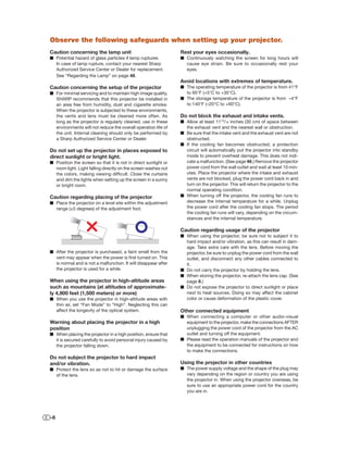Observe the following safeguards when setting up your projector.
Caution concerning the lamp unit                                Rest your eyes occasionally.
■ Potential hazard of glass particles if lamp ruptures.         ■ Continuously watching the screen for long hours will
  In case of lamp rupture, contact your nearest Sharp             cause eye strain. Be sure to occasionally rest your
  Authorized Service Center or Dealer for replacement.            eyes.
  See “Regarding the Lamp” on page 48.
                                                                Avoid locations with extremes of temperature.
Caution concerning the setup of the projector                   ■ The operating temperature of the projector is from 41°F
■ For minimal servicing and to maintain high image quality,       to 95°F (+5°C to +35°C).
  SHARP recommends that this projector be installed in          ■ The storage temperature of the projector is from –4°F
  an area free from humidity, dust and cigarette smoke.           to 140°F (–20°C to +60°C).
  When the projector is subjected to these environments,
  the vents and lens must be cleaned more often. As             Do not block the exhaust and intake vents.
  long as the projector is regularly cleaned, use in these      ■ Allow at least 1113/16 inches (30 cm) of space between
  environments will not reduce the overall operation life of      the exhaust vent and the nearest wall or obstruction.
  the unit. Internal cleaning should only be performed by       ■ Be sure that the intake vent and the exhaust vent are not
  a Sharp Authorized Service Center or Dealer.                    obstructed.
                                                                ■ If the cooling fan becomes obstructed, a protection
Do not set up the projector in places exposed to                  circuit will automatically put the projector into standby
direct sunlight or bright light.                                  mode to prevent overheat damage. This does not indi-
■ Position the screen so that it is not in direct sunlight or     cate a malfunction. (See page 46.) Remove the projector
  room light. Light falling directly on the screen washes out     power cord from the wall outlet and wait at least 10 min-
  the colors, making viewing difﬁcult. Close the curtains         utes. Place the projector where the intake and exhaust
  and dim the lights when setting up the screen in a sunny        vents are not blocked, plug the power cord back in and
  or bright room.                                                 turn on the projector. This will return the projector to the
                                                                  normal operating condition.
Caution regarding placing of the projector                      ■ When turning off the projector, the cooling fan runs to
■ Place the projector on a level site within the adjustment       decrease the internal temperature for a while. Unplug
  range (±5 degrees) of the adjustment foot.                      the power cord after the cooling fan stops. The period
                                                                  the cooling fan runs will vary, depending on the circum-
                                                                  stances and the internal temperature.

                                                                Caution regarding usage of the projector
                                                                ■ When using the projector, be sure not to subject it to
                                                                  hard impact and/or vibration, as this can result in dam-
                                                                  age. Take extra care with the lens. Before moving the
■ After the projector is purchased, a faint smell from the        projector, be sure to unplug the power cord from the wall
  vent may appear when the power is ﬁrst turned on. This          outlet, and disconnect any other cables connected to
  is normal and is not a malfunction. It will disappear after     it.
  the projector is used for a while.                            ■ Do not carry the projector by holding the lens.
                                                                ■ When storing the projector, re-attach the lens cap. (See
When using the projector in high-altitude areas                   page 8.)
such as mountains (at altitudes of approximate-                 ■ Do not expose the projector to direct sunlight or place
ly 4,900 feet (1,500 meters) or more)                             next to heat sources. Doing so may affect the cabinet
■ When you use the projector in high-altitude areas with          color or cause deformation of the plastic cover.
  thin air, set “Fan Mode” to “High”. Neglecting this can
  affect the longevity of the optical system.                   Other connected equipment
                                                                ■ When connecting a computer or other audio-visual
Warning about placing the projector in a high                     equipment to the projector, make the connections AFTER
position                                                          unplugging the power cord of the projector from the AC
■ When placing the projector in a high position, ensure that      outlet and turning off the equipment.
  it is secured carefully to avoid personal injury caused by    ■ Please read the operation manuals of the projector and
  the projector falling down.                                     the equipment to be connected for instructions on how
                                                                  to make the connections.
Do not subject the projector to hard impact
and/or vibration.                                               Using the projector in other countries
■ Protect the lens so as not to hit or damage the surface       ■ The power supply voltage and the shape of the plug may
  of the lens.                                                    vary depending on the region or country you are using
                                                                  the projector in. When using the projector overseas, be
                                                                  sure to use an appropriate power cord for the country
                                                                  you are in.




-6
 