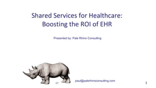 Shared Services for Healthcare: 
Boosting the ROI of EHR 
Presented by: Pale Rhino Consulting 
paul@palerhinoconsulting.com 
1 
 