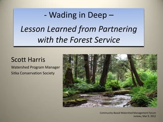 - Wading in Deep –
    Lesson Learned from Partnering
        with the Forest Service

Scott Harris
Watershed Program Manager
Sitka Conservation Society




                               Community-Based Watershed Management Forum
                                                         Juneau, Mar 9. 2012
 