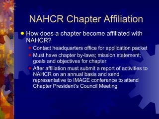 NAHCR Chapter Affiliation How does a chapter become affiliated with NAHCR?  Contact headquarters office for application packet Must have chapter by-laws; mission statement; goals and objectives for chapter After affiliation must submit a report of activities to NAHCR on an annual basis and send representative to IMAGE conference to attend Chapter President’s Council Meeting  