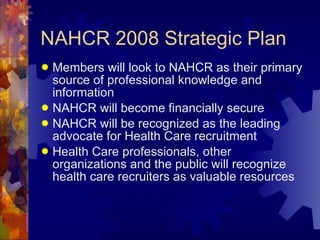 NAHCR 2008 Strategic Plan Members will look to NAHCR as their primary source of professional knowledge and information NAHCR will become financially secure NAHCR will be recognized as the leading advocate for Health Care recruitment  Health Care professionals, other organizations and the public will recognize health care recruiters as valuable resources 
