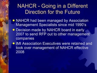 NAHCR - Going in a Different Direction for the Future NAHCR had been managed by Association Management Specialists since mid 1990’s Decision made by NAHCR board in early 2007 to send RFP out to other management companies IMI Association Executives were retained and took over management of NAHCR effective 2008 