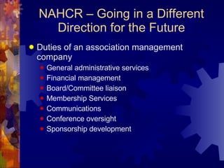 NAHCR – Going in a Different Direction for the Future Duties of an association management company General administrative services Financial management Board/Committee liaison Membership Services Communications Conference oversight Sponsorship development 
