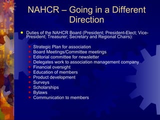 NAHCR – Going in a Different Direction Duties of the NAHCR Board (President; President-Elect; Vice-President; Treasurer; Secretary and Regional Chairs): Strategic Plan for association Board Meetings/Committee meetings Editorial committee for newsletter Delegates work to association management company  Financial oversight Education of members Product development Surveys Scholarships Bylaws Communication to members 