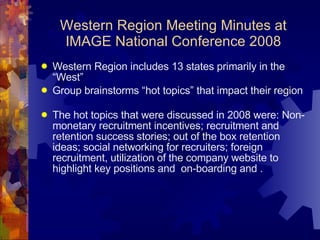 Western Region Meeting Minutes at IMAGE National Conference 2008 Western Region includes 13 states primarily in the “West” Group brainstorms “hot topics” that impact their region The hot topics that were discussed in 2008 were: Non-monetary recruitment incentives; recruitment and retention success stories; out of the box retention ideas; social networking for recruiters; foreign recruitment, utilization of the company website to highlight key positions and  on-boarding and .  