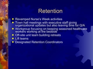 Retention Revamped Nurse’s Week activities Town hall meetings with executive staff giving organizational updates but also leaving time for Q/A Workgroup focusing on keeping seasoned healthcare workers working at the bedside Off-site unit team building retreats Lift teams Designated Retention Coordinators 
