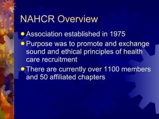 NAHCR Overview Association established in 1975 Purpose was to promote and exchange sound and ethical principles of health care recruitment There are currently over 1100 members and 50 affiliated chapters 