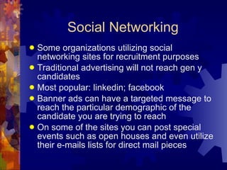Social Networking Some organizations utilizing social networking sites for recruitment purposes Traditional advertising will not reach gen y candidates Most popular: linkedin; facebook Banner ads can have a targeted message to reach the particular demographic of the candidate you are trying to reach On some of the sites you can post special events such as open houses and even utilize their e-mails lists for direct mail pieces 