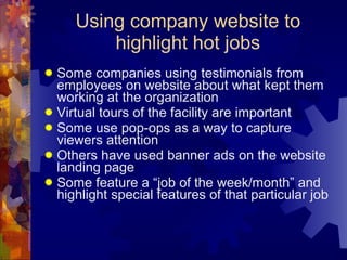 Using company website to highlight hot jobs Some companies using testimonials from employees on website about what kept them working at the organization Virtual tours of the facility are important Some use pop-ops as a way to capture viewers attention Others have used banner ads on the website landing page  Some feature a “job of the week/month” and highlight special features of that particular job  