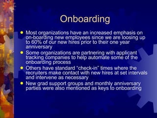Onboarding Most organizations have an increased emphasis on on-boarding new employees since we are loosing up to 60% of our new hires prior to their one year anniversary Some organizations are partnering with applicant tracking companies to help automate some of the onboarding process Others have standard “check-in” times where the recruiters make contact with new hires at set intervals and intervene as necessary New grad support groups and monthly anniversary parties were also mentioned as keys to onboarding  