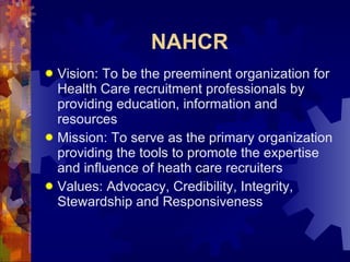 NAHCR Vision: To be the preeminent organization for Health Care recruitment professionals by providing education, information and resources Mission: To serve as the primary organization providing the tools to promote the expertise and influence of heath care recruiters Values: Advocacy, Credibility, Integrity, Stewardship and Responsiveness  