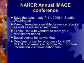 NAHCR Annual IMAGE conference Save the date – July 7-11, 2009 in Seattle Washington Pre-conferences available for novice recruiter as well as advanced recruiters Exhibit Hall with vendors to meet your recruitment needs Social events for networking  Deadline for call for proposals for 2009 IMAGE conference is October 24. For more information visit www.nahcr.com 