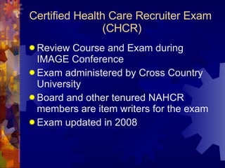 Certified Health Care Recruiter Exam  (CHCR) Review Course and Exam during IMAGE Conference  Exam administered by Cross Country University Board and other tenured NAHCR members are item writers for the exam Exam updated in 2008  