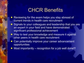 CHCR Benefits Reviewing for the exam helps you stay abreast of current trends in health care recruitment Signals to your colleagues and leadership that you are an expert in your field and have demonstrated significant professional achievement Way to test your knowledge and measure it against other peers in health care recruitment Can potentially improve your career advancement opportunities Most importantly – recognition for a job well done!!! 