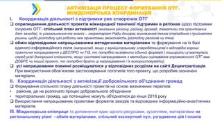 АКТИВІЗАЦЯ ПРОЦЕСУ ФОРМУВАННЯ ОТГ.
МІЖДОНОРСЬКА КООРДИНАЦІЯ
I. Координація діяльності з підтримки уже створених ОТГ
 оприлюднення діяльності проектів міжнародної технічної підтримки в регіонах щодо підтримки
існуючих ОТГ- спільний план активності (вказання регіону, району, громад, тематики та орієнтовних
дат заходів); їх узагальнення та аналіз – секретаріат Ради донорів; визначення точок співпадіння і прийняття
рішень щодо розподілу цієї роботи між проектами (можливість розподілу регіонів чи тем)
 обмін відповідними напрацьованими методичними матеріалами та формування на їх базі
єдиного інформаційного поля (наприклад, якщо у муніципальному співробітництві є відповідні хороші
практичні напрацювання у ДЕСПРО чи ГІЗ, то потрібно визначити єдиний формат і поширити ці матеріали
серед усієї донорської спільноти; якщо системні напрацювання з методики оцінювання спроможності ОТГ має
ДОБРЕ чи інший проект, то потрібно брати ці напрацювання і їх використовувати).
 усі напрацювання повинні розміщуватися у відповідних розділах на сайті Децентралізація.
При використання обов’язкове застосовування логотипів того проекту, що розробив зазначені
матеріали.
ІІ. Координація діяльності з активізації добровільного об'єднання громад
 Формування спільного плану діяльності проектів на основі визначених переліків:
• районів, де не розпочато процес добровільного об'єднання
• територіальних громад, що потенційно можуть об'єднатися до кінця 2018 року
 Використання напрацьованих проектами форматів заходів та відповідних інформаційно-аналітичних
матеріалів
ІІІ. Міждонорська співпраця та доповнення один одного ресурсами, зусиллями, матеріалами на
регіональному рівні - обмін матеріалами, спільний експертний пул, узгодження дій і планів
 