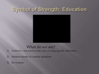 What do we see?
1)   Uniform—not much in the way of using specific ethnicities.

2)   Soldiers mostly in combat situations.

3) No women.
 