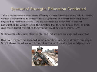 “All statutory combat exclusions affecting women have been repealed. By policy,
women are permitted to compete for assignments in aircraft, including those
Engaged in combat missions…the main remaining policy bar to combat
participation By women lies in the directive that they not be assigned „ to units
engaged in Direct combat on the ground.‟”(Matthews and Pavri, 1999)

We know this statement above is old, and that women are engaged in combat.

However, they are not included in the „education‟ symbol of strength campaign,
Which shows the education of combat (adventure) for all intents and purposes.
 
