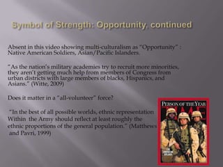 Absent in this video showing multi-culturalism as “Opportunity” :
Native American Soldiers, Asian/Pacific Islanders.

“As the nation‟s military academies try to recruit more minorities,
they aren‟t getting much help from members of Congress from
urban districts with large members of blacks, Hispanics, and
Asians.” (Witte, 2009)

Does it matter in a “all-volunteer” force?

 “In the best of all possible worlds, ethnic representation
Within the Army should reflect at least roughly the
ethnic proportions of the general population.” (Matthews
 and Pavri, 1999)
 