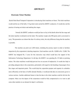 E-Ticketing 1
ABSTRACT
Electronic Ticket Machine
Kerala State Road Transport Corporation is introducing ticket machines on buses. The ticket machines
would end the use of the hefty 1.5-kg ticket racks carried by KSRTC conductors. It would also end the
practice of tearing out tickets and marking fare stages.
Instead, the KSRTC conductor would just have to key in the details about the fare stage and
the ticket machine would print out the ticket. The machine weighs only 800 grams and is convenient to
carry. The parameters are almost like that of a railway ticket, the only difference being that the machine
is portable.
The machine can print out 2,300 tickets, including the journey report in order to facilitate
inspection by the corporation's checking inspectors. Each machine costs Rs. 10,000 to Rs. 12,000. The
KSRTC has budgeted Rs. 2 cores for this innovative step which would have the support of the
Information Technology Department. In old days the KSRTC was spending Rs. 85 lakhs on printing
tickets. The ticket machines would help prevent loss on account of malpractice. It would also help in
providing adequate data to the corporation, particularly with regard to the boarding of passengers from
fare stages and important points. This would help the corporation prepare and organize its schedules
more efficiently on the basis of traffic demand. Besides, it would provide data on concessions given to
various sections. Another additional feature is that the data in the ticket machine could be fed into the
computer. More over the depots of the corporation would be fully computerized so we want to add
some other modules in our domain for depot’s verification.
 