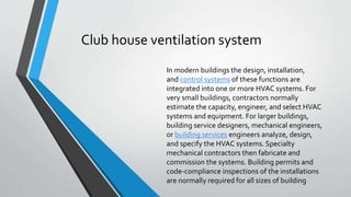 Club house ventilation system
In modern buildings the design, installation,
and control systems of these functions are
integrated into one or more HVAC systems. For
very small buildings, contractors normally
estimate the capacity, engineer, and select HVAC
systems and equipment. For larger buildings,
building service designers, mechanical engineers,
or building services engineers analyze, design,
and specify the HVAC systems. Specialty
mechanical contractors then fabricate and
commission the systems. Building permits and
code-compliance inspections of the installations
are normally required for all sizes of building
 