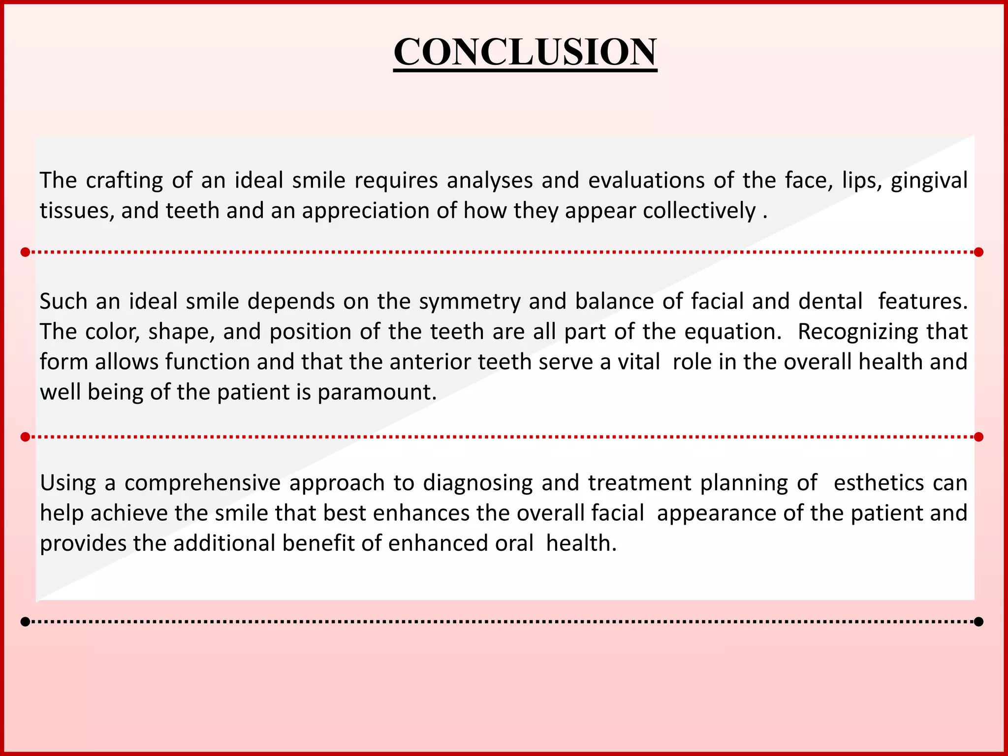 CONCLUSION
The crafting of an ideal smile requires analyses and evaluations of the face, lips, gingival
tissues, and teeth and an appreciation of how they appear collectively .
Such an ideal smile depends on the symmetry and balance of facial and dental features.
The color, shape, and position of the teeth are all part of the equation. Recognizing that
form allows function and that the anterior teeth serve a vital role in the overall health and
well being of the patient is paramount.
Using a comprehensive approach to diagnosing and treatment planning of esthetics can
help achieve the smile that best enhances the overall facial appearance of the patient and
provides the additional benefit of enhanced oral health.
 