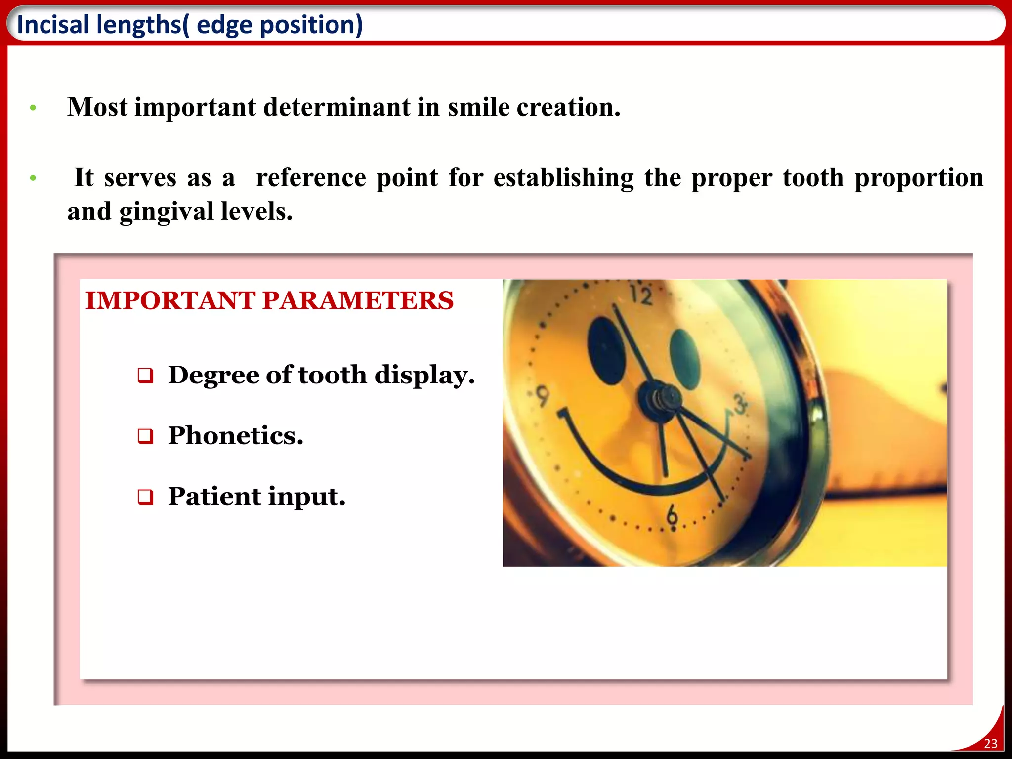 23
Incisal lengths( edge position)
• Most important determinant in smile creation.
• It serves as a reference point for establishing the proper tooth proportion
and gingival levels.
IMPORTANT PARAMETERS
 Degree of tooth display.
 Phonetics.
 Patient input.
 