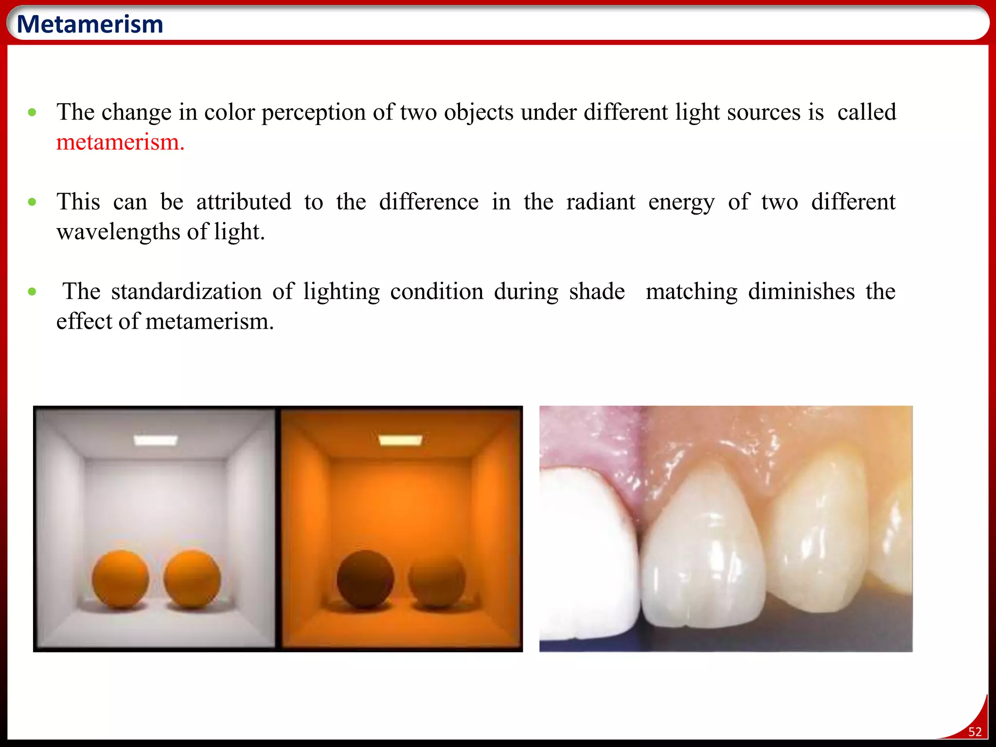 52
Metamerism
 The change in color perception of two objects under different light sources is called
metamerism.
 This can be attributed to the difference in the radiant energy of two different
wavelengths of light.
 The standardization of lighting condition during shade matching diminishes the
effect of metamerism.
 