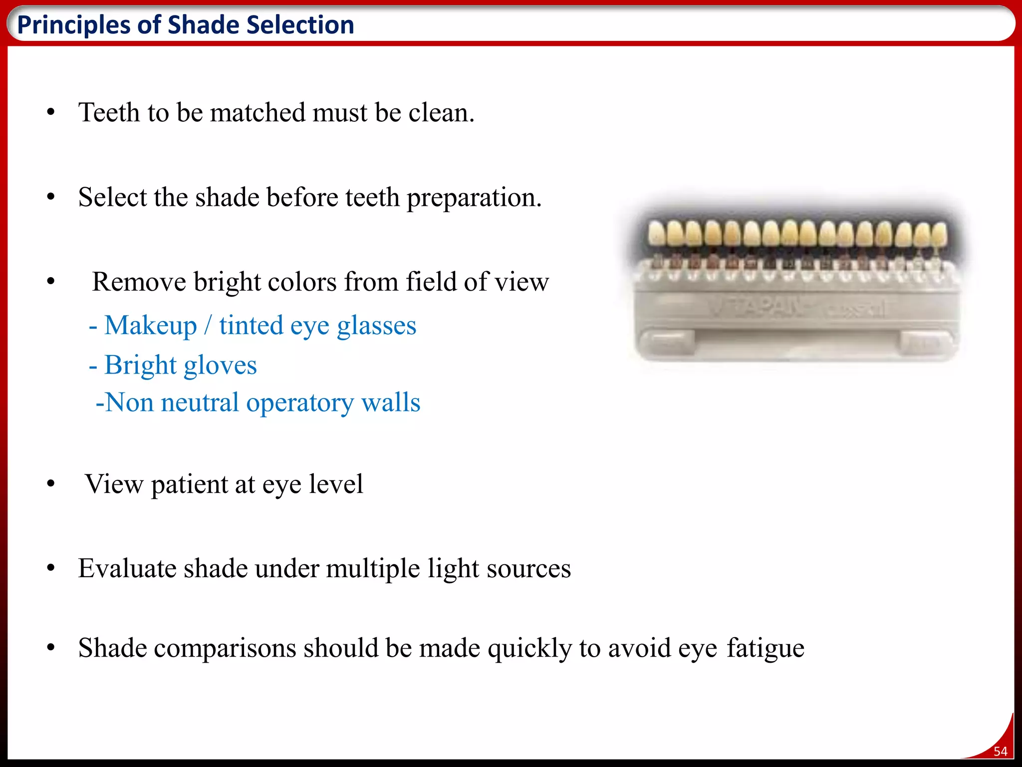 54
Principles of Shade Selection
• Teeth to be matched must be clean.
• Select the shade before teeth preparation.
• Remove bright colors from field of view
- Makeup / tinted eye glasses
- Bright gloves
-Non neutral operatory walls
• View patient at eye level
• Evaluate shade under multiple light sources
• Shade comparisons should be made quickly to avoid eye fatigue
 