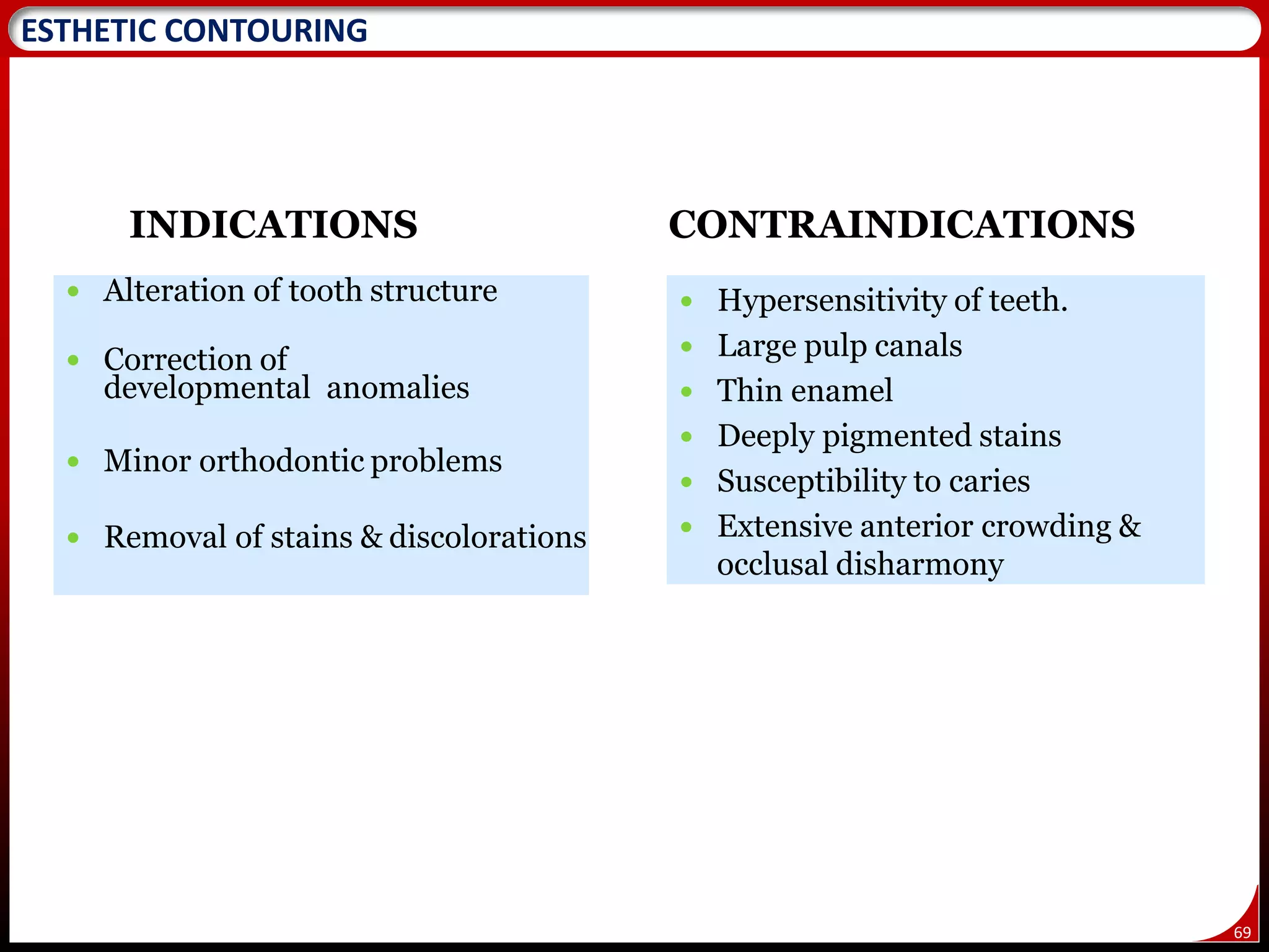69
ESTHETIC CONTOURING
INDICATIONS
 Alteration of tooth structure
 Correction of
developmental anomalies
 Minor orthodontic problems
 Removal of stains & discolorations
CONTRAINDICATIONS
 Hypersensitivity of teeth.
 Large pulp canals
 Thin enamel
 Deeply pigmented stains
 Susceptibility to caries
 Extensive anterior crowding &
occlusal disharmony
 