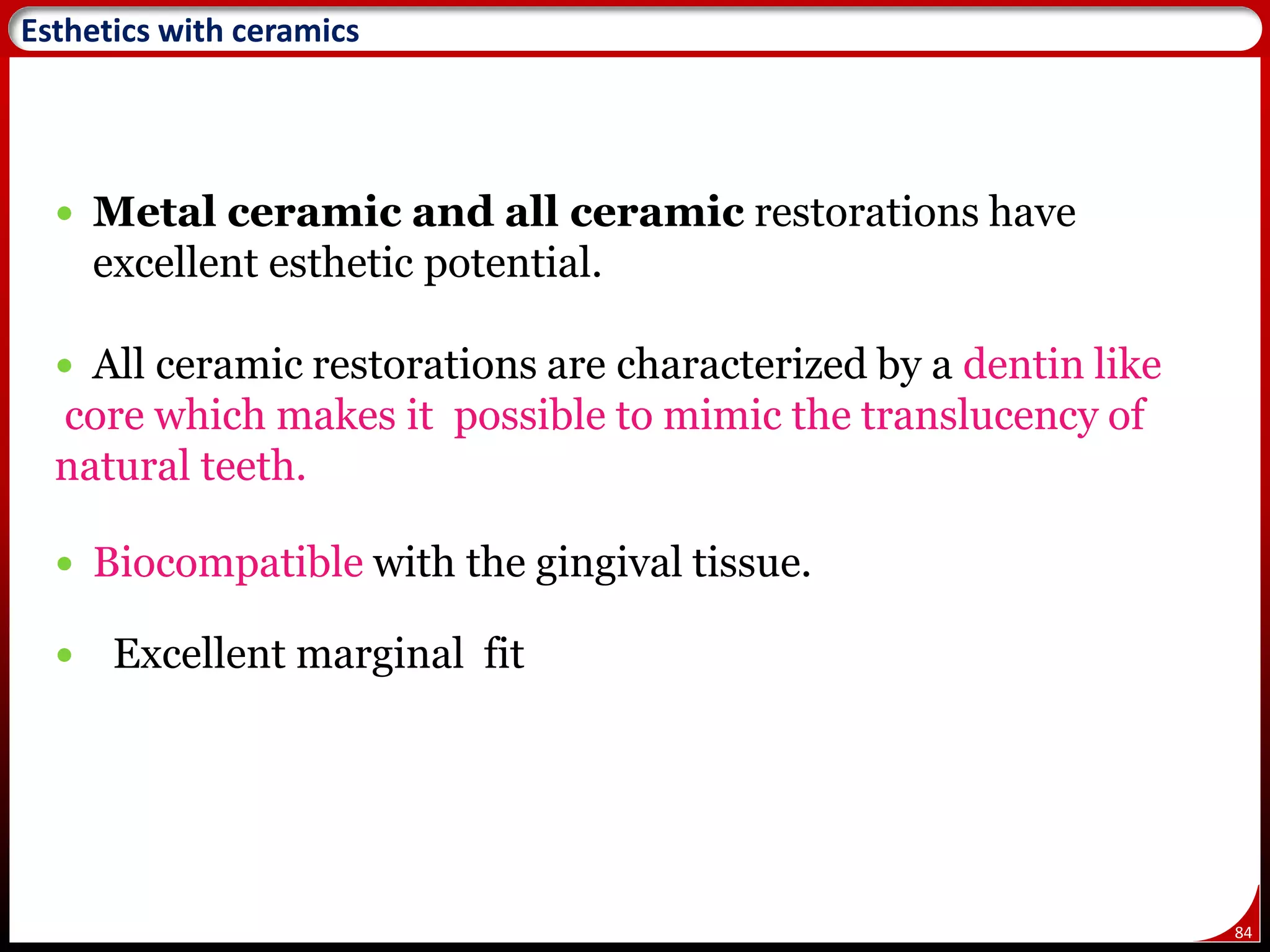 84
Esthetics with ceramics
 Metal ceramic and all ceramic restorations have
excellent esthetic potential.
 All ceramic restorations are characterized by a dentin like
core which makes it possible to mimic the translucency of
natural teeth.
 Biocompatible with the gingival tissue.
 Excellent marginal fit
 